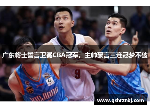 广东将士誓言卫冕CBA冠军，主帅豪言三连冠梦不破