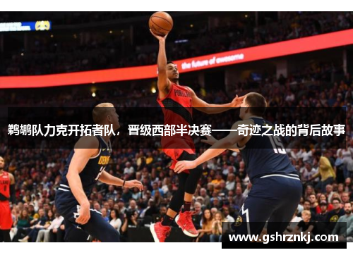 鹈鹕队力克开拓者队，晋级西部半决赛——奇迹之战的背后故事